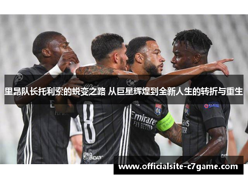 里昂队长托利索的蜕变之路 从巨星辉煌到全新人生的转折与重生