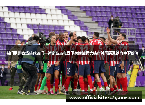 希门尼斯客场头球破门一锤定音马竞西甲关键战强势锁定胜局展现铁血中卫价值