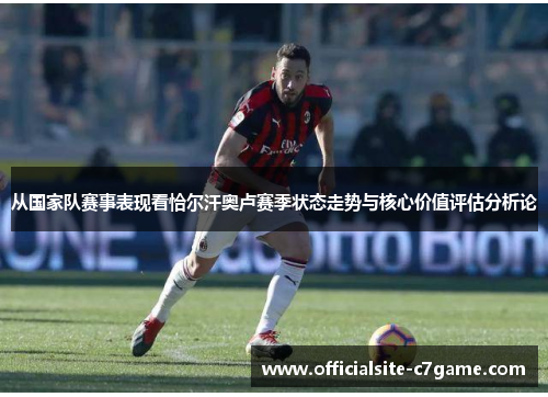 从国家队赛事表现看恰尔汗奥卢赛季状态走势与核心价值评估分析论