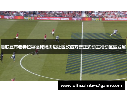曼联宣布老特拉福德球场周边社区改造方案正式动工推动区域发展