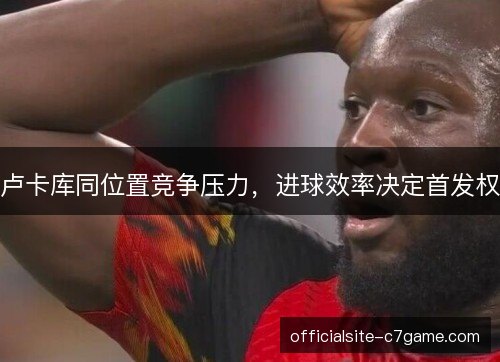 卢卡库同位置竞争压力，进球效率决定首发权